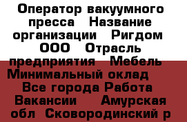 Оператор вакуумного пресса › Название организации ­ Ригдом, ООО › Отрасль предприятия ­ Мебель › Минимальный оклад ­ 1 - Все города Работа » Вакансии   . Амурская обл.,Сковородинский р-н